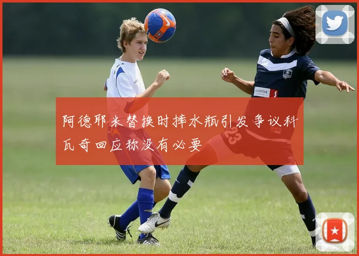 阿德耶米替换时摔水瓶引发争议科瓦奇回应称没有必要