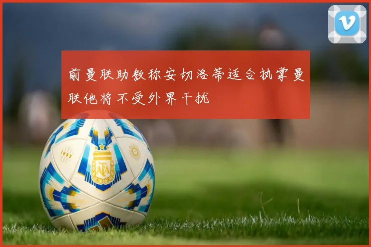 前曼联助教称安切洛蒂适合执掌曼联他将不受外界干扰