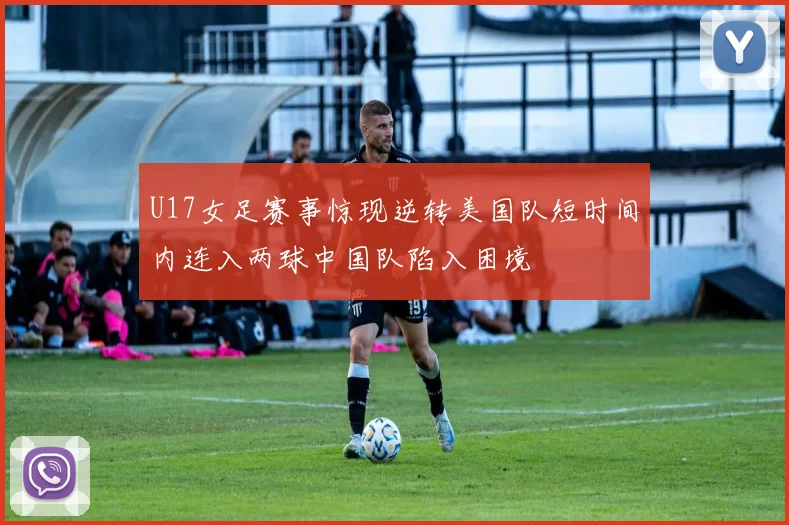 U17女足赛事惊现逆转美国队短时间内连入两球中国队陷入困境