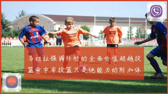 马祖拉强调怀特的全面价值超越投篮命中率投篮只是他能力的附加体现