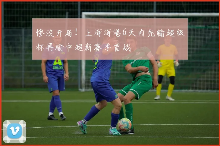 惨淡开局！上海海港6天内先输超级杯再输中超新赛季首战