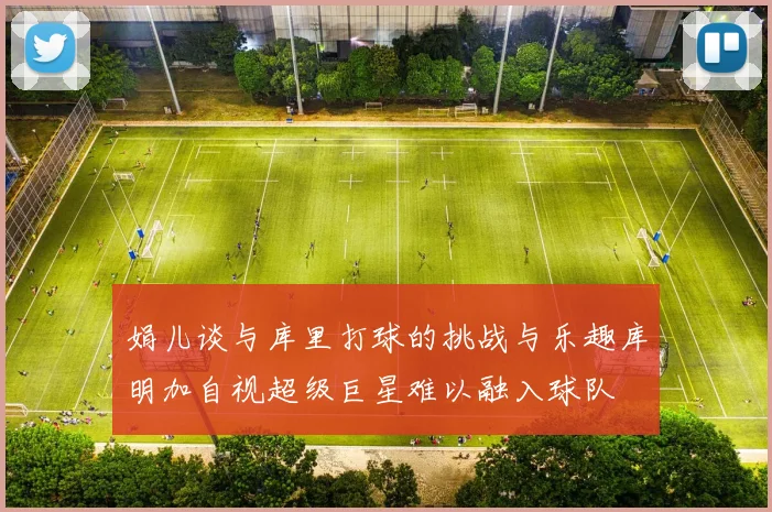 娟儿谈与库里打球的挑战与乐趣库明加自视超级巨星难以融入球队