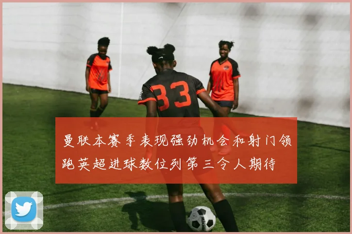 曼联本赛季表现强劲机会和射门领跑英超进球数位列第三令人期待