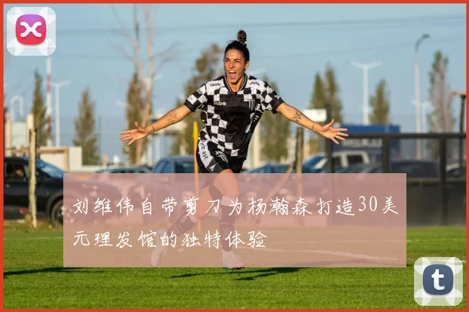 刘维伟自带剪刀为杨瀚森打造30美元理发馆的独特体验