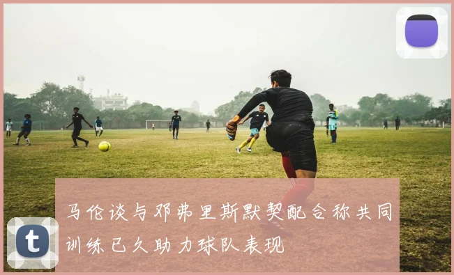 马伦谈与邓弗里斯默契配合称共同训练已久助力球队表现