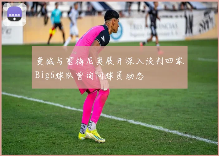 曼城与塞梅尼奥展开深入谈判四家Big6球队曾询问球员动态