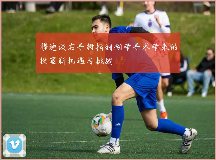 穆迪谈右手拇指副韧带手术带来的投篮新机遇与挑战