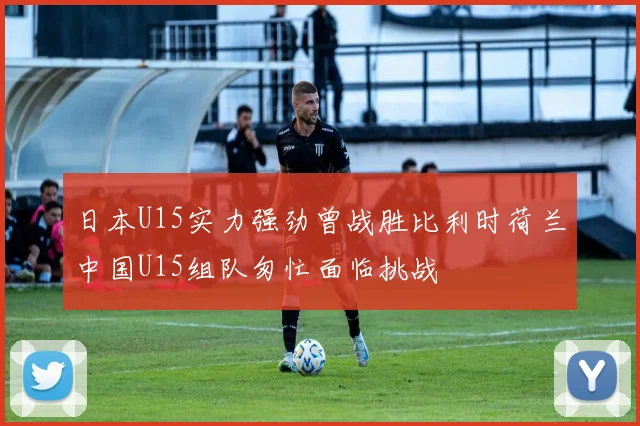 日本U15实力强劲曾战胜比利时荷兰中国U15组队匆忙面临挑战