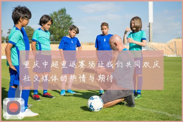 重庆中超重返赛场让我们共同欢庆社交媒体的热情与期待