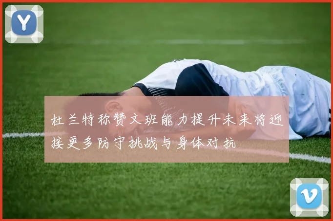 杜兰特称赞文班能力提升未来将迎接更多防守挑战与身体对抗