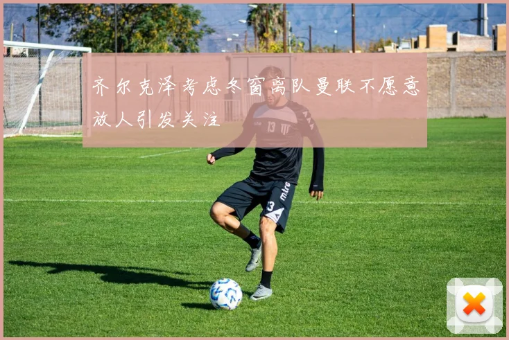 齐尔克泽考虑冬窗离队曼联不愿意放人引发关注