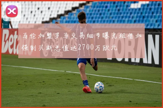 马伦加盟罗马交易细节曝光租借加强制买断总值达2700万欧元