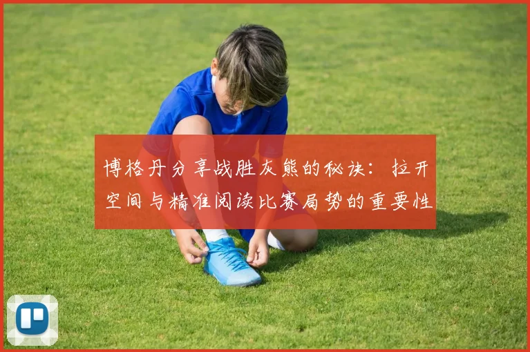 博格丹分享战胜灰熊的秘诀：拉开空间与精准阅读比赛局势的重要性