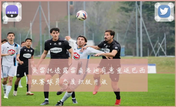 莫雷托透露雷南洛迪有意重返巴西联赛球员态度积极开放