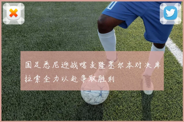 国足悉尼迎战喀麦隆墨尔本对决库拉索全力以赴争取胜利