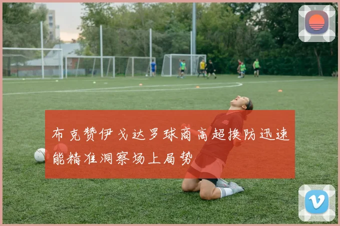 布克赞伊戈达罗球商高超换防迅速能精准洞察场上局势