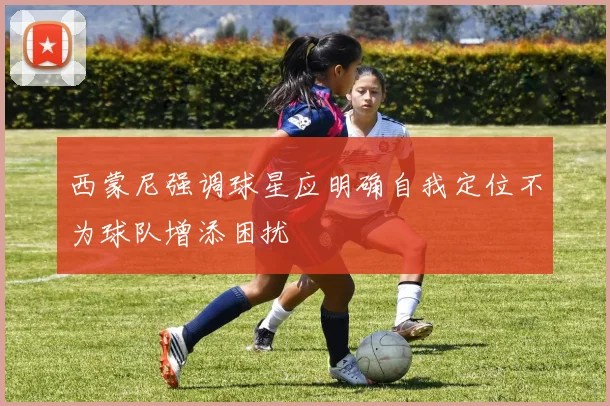 西蒙尼强调球星应明确自我定位不为球队增添困扰
