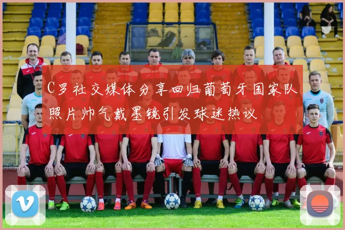 C罗社交媒体分享回归葡萄牙国家队照片帅气戴墨镜引发球迷热议