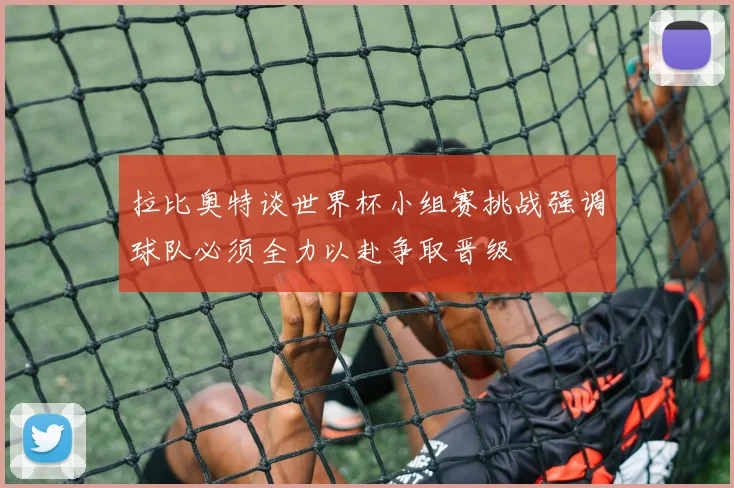 拉比奥特谈世界杯小组赛挑战强调球队必须全力以赴争取晋级