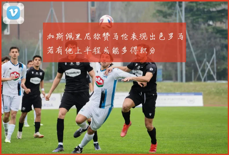 加斯佩里尼称赞马伦表现出色罗马若有他上半程或能多得积分