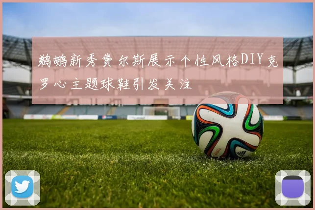鹈鹕新秀费尔斯展示个性风格DIY克罗心主题球鞋引发关注