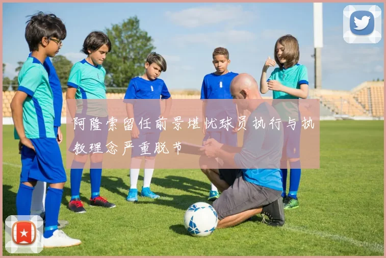 阿隆索留任前景堪忧球员执行与执教理念严重脱节