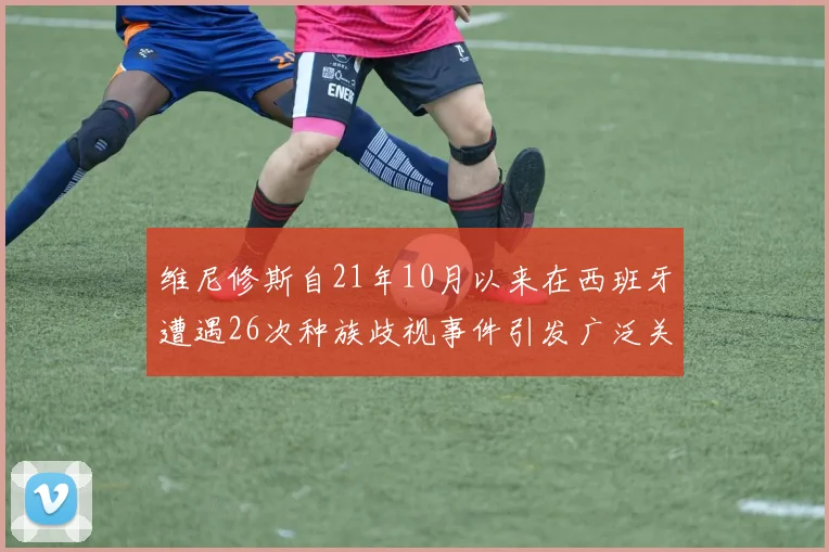 维尼修斯自21年10月以来在西班牙遭遇26次种族歧视事件引发广泛关注