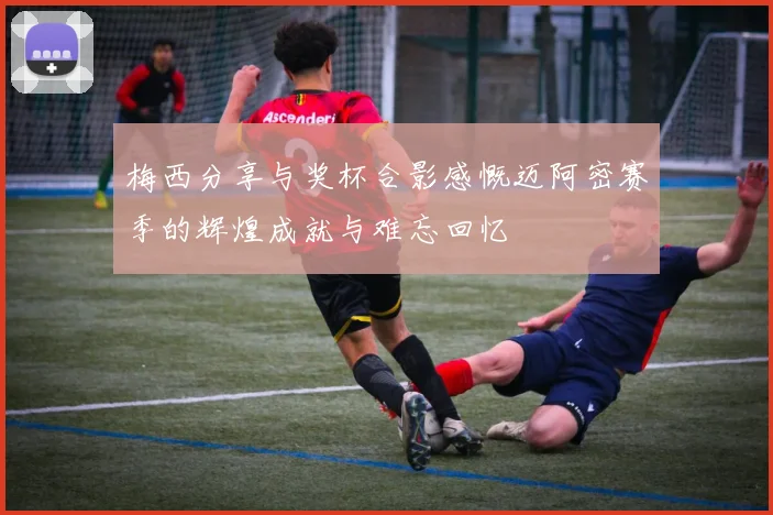 梅西分享与奖杯合影感慨迈阿密赛季的辉煌成就与难忘回忆