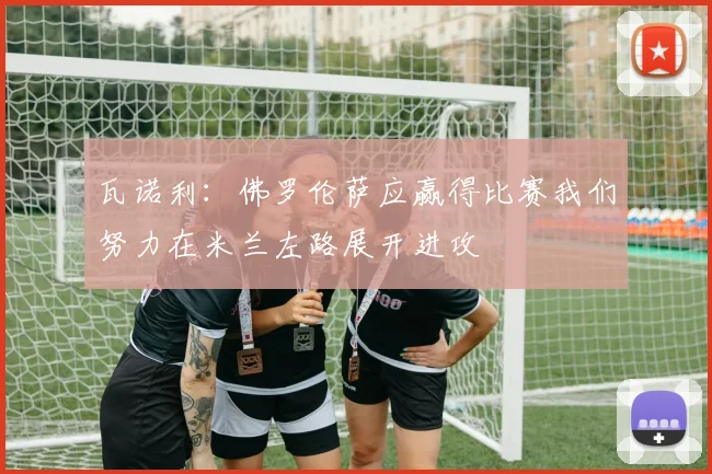 瓦诺利：佛罗伦萨应赢得比赛我们努力在米兰左路展开进攻