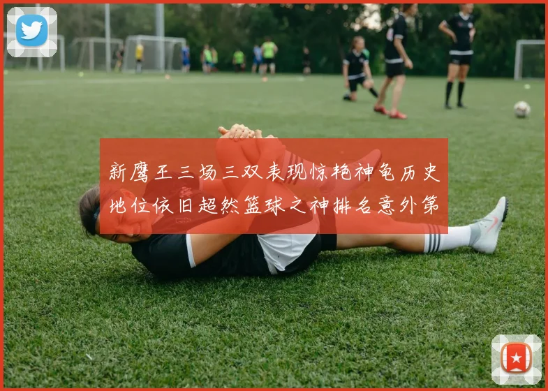 新鹰王三场三双表现惊艳神龟历史地位依旧超然篮球之神排名意外第三