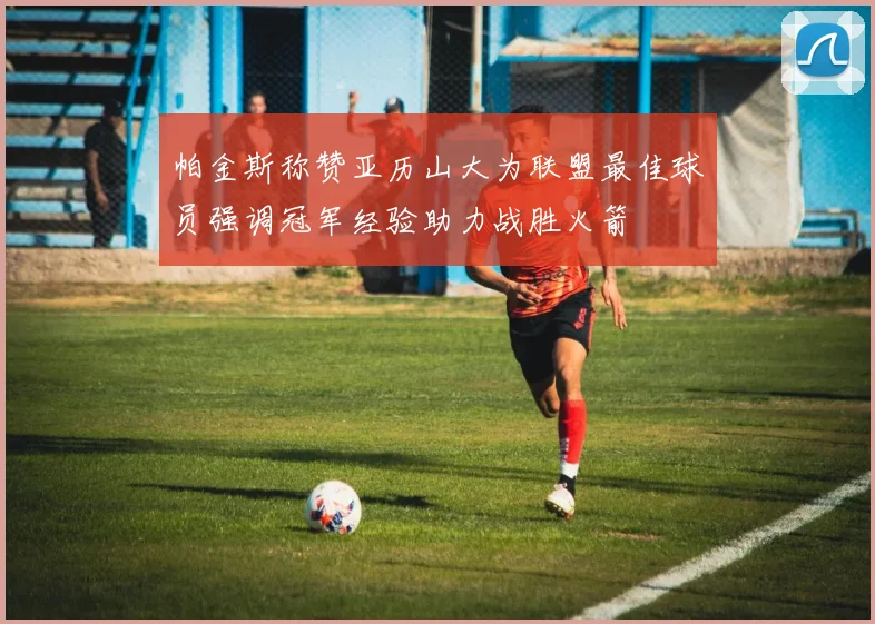 帕金斯称赞亚历山大为联盟最佳球员强调冠军经验助力战胜火箭