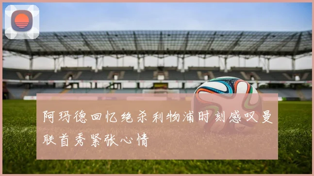 阿玛德回忆绝杀利物浦时刻感叹曼联首秀紧张心情