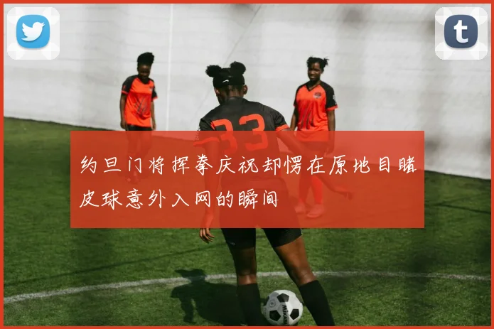 约旦门将挥拳庆祝却愣在原地目睹皮球意外入网的瞬间