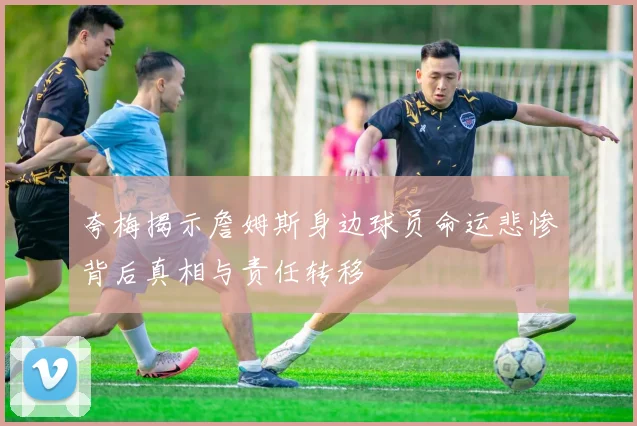 夸梅揭示詹姆斯身边球员命运悲惨背后真相与责任转移